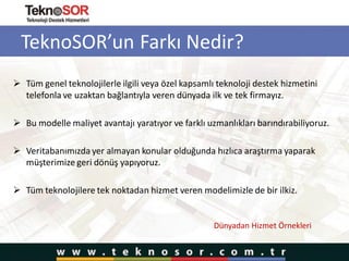 TeknoSOR’un Farkı Nedir?
 Tüm genel teknolojilerle ilgili veya özel kapsamlı teknoloji destek hizmetini
telefonla ve uzaktan bağlantıyla veren dünyada ilk ve tek firmayız.
 Bu modelle maliyet avantajı yaratıyor ve farklı uzmanlıkları barındırabiliyoruz.
 Veritabanımızda yer almayan konular olduğunda hızlıca araştırma yaparak
müşterimize geri dönüş yapıyoruz.
 Tüm teknolojilere tek noktadan hizmet veren modelimizle de bir ilkiz.
Dünyadan Hizmet Örnekleri
 