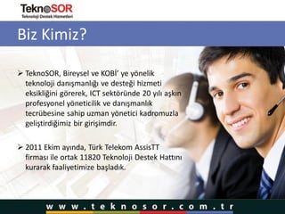 Biz Kimiz?
 TeknoSOR, Bireysel ve KOBİ’ ye yönelik
teknoloji danışmanlığı ve desteği hizmeti
eksikliğini görerek, ICT sektöründe 20 yılı aşkın
profesyonel yöneticilik ve danışmanlık
tecrübesine sahip uzman yönetici kadromuzla
geliştirdiğimiz bir girişimdir.
 2011 Ekim ayında, Türk Telekom AssisTT
firması ile ortak 11820 Teknoloji Destek Hattını
kurarak faaliyetimize başladık.
 
