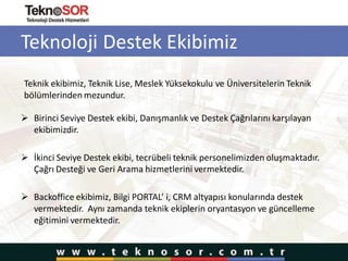 Teknoloji Destek Ekibimiz
 Birinci Seviye Destek ekibi, Danışmanlık ve Destek Çağrılarını karşılayan
ekibimizdir.
 İkinci Seviye Destek ekibi, tecrübeli teknik personelimizden oluşmaktadır.
Çağrı Desteği ve Geri Arama hizmetlerini vermektedir.
 Backoffice ekibimiz, Bilgi PORTAL’ i, CRM altyapısı konularında destek
vermektedir. Aynı zamanda teknik ekiplerin oryantasyon ve güncelleme
eğitimini vermektedir.
Teknik ekibimiz, Teknik Lise, Meslek Yüksekokulu ve Üniversitelerin Teknik
bölümlerinden mezundur.
 