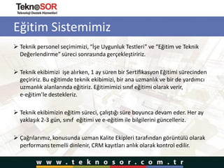 Eğitim Sistemimiz
 Teknik personel seçimimizi, “İşe Uygunluk Testleri” ve “Eğitim ve Teknik
Değerlendirme” süreci sonrasında gerçekleştiririz.
 Teknik ekibimizi işe alırken, 1 ay süren bir Sertifikasyon Eğitimi sürecinden
geçiririz. Bu eğitimde teknik ekibimizi, bir ana uzmanlık ve bir de yardımcı
uzmanlık alanlarında eğitiriz. Eğitimimizi sınıf eğitimi olarak verir,
e-eğitim’le destekleriz.
 Teknik ekibimizin eğitim süreci, çalıştığı süre boyunca devam eder. Her ay
yaklaşık 2-3 gün, sınıf eğitimi ve e-eğitim ile bilgilerini güncelleriz.
 Çağrılarımız,konusunda uzman Kalite Ekipleri tarafından görüntülü olarak
performans temelli dinlenir, CRM kayıtları anlık olarak kontrol edilir.
 