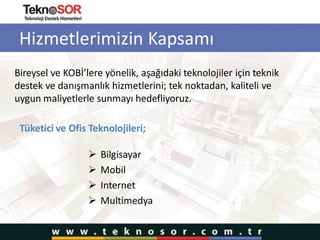 Hizmetlerimizin Kapsamı
 Bilgisayar
 Mobil
 Internet
 Multimedya
Bireysel ve KOBİ’lere yönelik, aşağıdaki teknolojiler için teknik
destek ve danışmanlık hizmetlerini; tek noktadan, kaliteli ve
uygun maliyetlerle sunmayı hedefliyoruz.
Tüketici ve Ofis Teknolojileri;
 