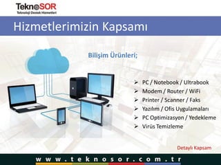 Hizmetlerimizin Kapsamı
Bilişim Ürünleri;
 PC / Notebook / Ultrabook
 Modem / Router / WiFi
 Printer / Scanner / Faks
 Yazılım / Ofis Uygulamaları
 PC Optimizasyon / Yedekleme
 Virüs Temizleme
Detaylı Kapsam
 