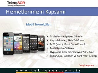 Hizmetlerimizin Kapsamı
Mobil Teknolojiler;
 Tabletler, Navigasyon Cihazları
 Cep telefonları, Akıllı Telefonlar
 MP3 Çalar / Mobil Oyun Konsolu
 Mobil İşletim Sistemleri
 Uygulama Yükleme, Versiyon Yükseltme
 İlk kurulum, kullanım ve hard reset desteği
Detaylı Kapsam
 