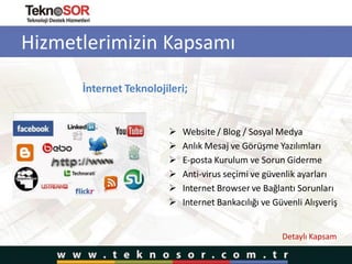 Hizmetlerimizin Kapsamı
İnternet Teknolojileri;
 Website / Blog / Sosyal Medya
 Anlık Mesaj ve Görüşme Yazılımları
 E-posta Kurulum ve Sorun Giderme
 Anti-virus seçimi ve güvenlik ayarları
 Internet Browser ve Bağlantı Sorunları
 Internet Bankacılığı ve Güvenli Alışveriş
Detaylı Kapsam
 