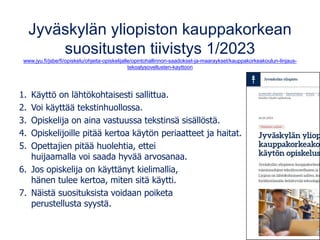 Jyväskylän yliopiston kauppakorkean
suositusten tiivistys 1/2023
www.jyu.fi/jsbe/fi/opiskelu/ohjeita-opiskelijalle/opintohallinnon-saadokset-ja-maaraykset/kauppakorkeakoulun-linjaus-
tekoalysovellusten-kayttoon
1. Käyttö on lähtökohtaisesti sallittua.
2. Voi käyttää tekstinhuollossa.
3. Opiskelija on aina vastuussa tekstinsä sisällöstä.
4. Opiskelijoille pitää kertoa käytön periaatteet ja haitat.
5. Opettajien pitää huolehtia, ettei
huijaamalla voi saada hyvää arvosanaa.
6. Jos opiskelija on käyttänyt kielimallia,
hänen tulee kertoa, miten sitä käytti.
7. Näistä suosituksista voidaan poiketa
perustellusta syystä.
 
