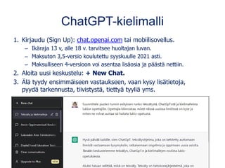 ChatGPT-kielimalli
1. Kirjaudu (Sign Up): chat.openai.com tai mobiilisovellus.
– Ikäraja 13 v, alle 18 v. tarvitsee huoltajan luvan.
– Maksuton 3,5-versio koulutettu syyskuulle 2021 asti.
– Maksulliseen 4-versioon voi asentaa lisäosia ja päästä nettiin.
2. Aloita uusi keskustelu: + New Chat.
3. Älä tyydy ensimmäiseen vastaukseen, vaan kysy lisätietoja,
pyydä tarkennusta, tiivistystä, tiettyä tyyliä yms.
 