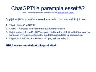 ChatGPT:lla parempia esseitä?
Steve Dembon julkinen FB-postaus 3/2023: http://bit.ly/402wVXt
Oppijat neljään ryhmään sen mukaan, miten he esseensä kirjoittavat:
1. Täysin ilman ChatGPT:tä
2. ChatGPT käytössä vain ideoinnissa ja luonnostelussa.
3. Kirjoittaminen ilman ChatGPT:n apua, mutta valmis teksti syötetään sinne ja
korjataan mm. oikeinkirjoitusta, pyydetään palautetta ja parannuksia.
4. Käytettiin ChatGPT:tä koko ajan niin paljon kuin haluttiin.
Mitkä esseet mahtoivat olla parhaita?
 