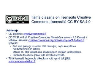 Lisätietoja
• CC-lisenssit: creativecommons.fi
• CC BY-SA 4.0 eli Creative Commons Nimeä-Jaa samoin 4.0 Kansain-
välinen -lisenssi: creativecommons.org/licenses/by-sa/4.0/deed.fi
lyhyesti:
– Sinä saat jakaa ja muuntaa tätä diasarjaa, myös kaupallinen
hyödyntäminen on sallittu.
– Ehtona on, että viittaat aina alkuperäiseen tekijään ja lähteeseen.
– Muokattu teos tulee jakaa tällä samalla lisenssillä.
• Tätä lisenssiä laajempia oikeuksia voit kysyä tekijältä:
www.matleenalaakso.fi
Tämä diasarja on lisensoitu Creative
Commons -lisenssillä CC BY-SA 4.0
 