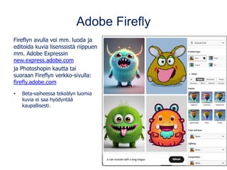 Adobe Firefly
Fireflyn avulla voi mm. luoda ja
editoida kuvia lisenssistä riippuen
mm. Adobe Expressin
new.express.adobe.com
ja Photoshopin kautta tai
suoraan Fireflyn verkko-sivulla:
firefly.adobe.com
• Beta-vaiheessa tekoälyn luomia
kuvia ei saa hyödyntää
kaupallisesti.
 