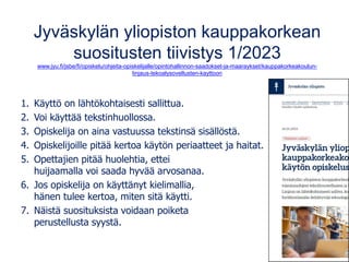 Jyväskylän yliopiston kauppakorkean
suositusten tiivistys 1/2023
www.jyu.fi/jsbe/fi/opiskelu/ohjeita-opiskelijalle/opintohallinnon-saadokset-ja-maaraykset/kauppakorkeakoulun-
linjaus-tekoalysovellusten-kayttoon
1. Käyttö on lähtökohtaisesti sallittua.
2. Voi käyttää tekstinhuollossa.
3. Opiskelija on aina vastuussa tekstinsä sisällöstä.
4. Opiskelijoille pitää kertoa käytön periaatteet ja haitat.
5. Opettajien pitää huolehtia, ettei
huijaamalla voi saada hyvää arvosanaa.
6. Jos opiskelija on käyttänyt kielimallia,
hänen tulee kertoa, miten sitä käytti.
7. Näistä suosituksista voidaan poiketa
perustellusta syystä.
 