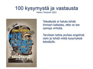 100 kysymystä ja vastausta
Hannu Toivonen 2023
Tekoälystä ei haluta tehdä
ihmisen kaltaista, ettei se tee
samoja virheitä.
Tarvitaan taitoa purkaa ongelmat
osiin ja tehdä niistä kysymyksiä
tekoälylle.
 