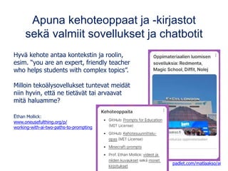 Apuna kehoteoppaat ja -kirjastot
sekä valmiit sovellukset ja chatbotit
Hyvä kehote antaa kontekstin ja roolin,
esim. “you are an expert, friendly teacher
who helps students with complex topics”.
Milloin tekoälysovellukset tuntevat meidät
niin hyvin, että ne tietävät tai arvaavat
mitä haluamme?
Ethan Mollick:
www.oneusefulthing.org/p/
working-with-ai-two-paths-to-prompting
padlet.com/matlaakso/ai
 