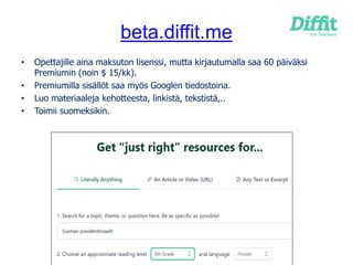 beta.diffit.me
• Opettajille aina maksuton lisenssi, mutta kirjautumalla saa 60 päiväksi
Premiumin (noin $ 15/kk).
• Premiumilla sisällöt saa myös Googlen tiedostoina.
• Luo materiaaleja kehotteesta, linkistä, tekstistä,..
• Toimii suomeksikin.
 