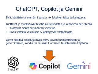 ChatGPT, Copilot ja Gemini
Eivät käsittele tai ymmärrä sanoja. → Jokainen fakta tarkistettava.
Tuottavat ja muokkaavat tekstiä koulutusdatan ja kehotteen perusteella.
• Tuottavat pientä satunnaista vaihtelua.
• Myös valmiita vastauksia & kieltäytyvät vastaamasta.
Voivat sisältää työkaluja myös esim. kuvien tunnistamiseen ja
generoimiseen, koodin tai musiikin luomiseen tai internetin käyttöön.
 