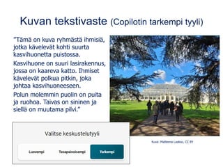Kuvan tekstivaste (Copilotin tarkempi tyyli)
”Tämä on kuva ryhmästä ihmisiä,
jotka kävelevät kohti suurta
kasvihuonetta puistossa.
Kasvihuone on suuri lasirakennus,
jossa on kaareva katto. Ihmiset
kävelevät polkua pitkin, joka
johtaa kasvihuoneeseen.
Polun molemmin puolin on puita
ja ruohoa. Taivas on sininen ja
siellä on muutama pilvi.”
Kuva: Matleena Laakso, CC BY
Kuva: Matleena Laakso, CC BY
 