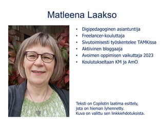 Matleena Laakso
• Digipedagoginen asiantuntija
• Freelancer-kouluttaja
• Sivutoimisesti työskentelee TAMKissa
• Aktiivinen bloggaaja
• Avoimen oppimisen vaikuttaja 2023
• Koulutukseltaan KM ja AmO
Teksti on Copilotin laatima esittely,
jota on hieman lyhennetty.
Kuva on valittu sen linkkiehdotuksista.
 