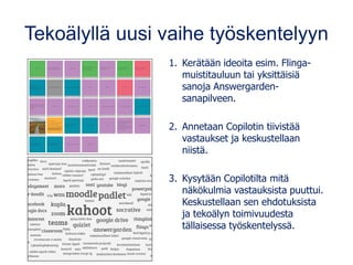 Tekoälyllä uusi vaihe työskentelyyn
1. Kerätään ideoita esim. Flinga-
muistitauluun tai yksittäisiä
sanoja Answergarden-
sanapilveen.
2. Annetaan Copilotin tiivistää
vastaukset ja keskustellaan
niistä.
3. Kysytään Copilotilta mitä
näkökulmia vastauksista puuttui.
Keskustellaan sen ehdotuksista
ja tekoälyn toimivuudesta
tällaisessa työskentelyssä.
 
