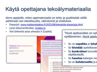 Käytä opettajana tekoälymateriaalia
Kerro oppijoille, miten oppimateriaalisi on tehty ja pysähtykää välillä
pohtimaan sen oikeellisuutta, vääristymiä ja oivalluksia.
• Diasarjat: www.matleenalaakso.fi/2023/08/tekoalylla-diasarjoja.html
• Lyhyt dokumenttivideo: invideo.io
• Viisi tärkeintä asiaa aiheesta X (Copilot)
 