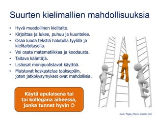 Suurten kielimallien mahdollisuuksia
• Hyvä muodollinen kielitaito.
• Kirjoittaa ja lukee, puhuu ja kuuntelee.
• Osaa luoda tekstiä halutulla tyylillä ja
kielitaitotasolla.
• Voi osata matematiikkaa ja koodausta.
• Taitava kääntäjä.
• Lisäosat monipuolistavat käyttöä.
• Muistavat keskustelua taaksepäin,
joten jatkokysymykset ovat mahdollisia.
Kuva: Peggy_Marco, pixabay.com
Käytä apulaisena tai
tai kollegana aiheessa,
jonka tunnet hyvin ☺
 
