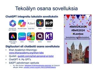 Tekoälyn osana sovelluksia
ChatGPT integroitu lukuisiin sovelluksiin
Digituutori eli chatbotti osana sovelluksia
• Khan Academyn Khanmigo:
www.khanacademy.org/khan-labs
• Quizlet: quizlet.com/qchat-personal-ai-tutor
• ChatGPT 4: My GPT’s
• EdGPT palvelemaan opetusta
– Ks. Kari Kivinen: faktabaari.fi/dil/tekoalykasta-oppimista tai Unescon
alkuper. lähde: unesdoc.unesco.org/ark:/48223/pf0000386693
 