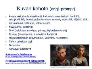 Kuvan kehote (engl. prompt)
• Kuvaa yksityiskohtaisesti mitä kaikkea kuvaan haluat: henkilöt,
sukupuoli, ikä, ilmeet, pukeutuminen, esineet, adjektiivit, sijainti, sää,..
• Värimaailma, valaistus, valon suunta
• Kuvakulma, polttoväli
• Tyyli (valokuva, maalaus, piirros, digitaalinen taide)
• Tyylilaji (renessanssi, surrealismi, kubismi)
• Maalaustekniikan (öljymaalaus, vesivärit, hiilipiirros)
• Tietyn taiteilijan tyyli
• Tunnelma
• Raflaavat adjektiivit
A picture of a Belgian guy
by @Kenzokrijgsman (Thomas Berger)
Myös kuvageneraattorit hallusinoivat:
www.is.fi/menaiset/ilmiot/art-2000009704112.html
 
