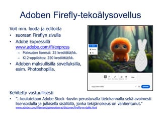 Adoben Firefly-tekoälysovellus
Voit mm. luoda ja editoida
• suoraan Fireflyn sivulla
• Adobe Expressillä
www.adobe.com/fi/express
– Maksuton lisenssi: 25 krediittiä/kk.
– K12-oppilaitos: 250 krediittiä/kk.
• Adoben maksullisilla sovelluksilla,
esim. Photoshopilla.
Kehitetty vastuullisesti
• ”…koulutetaan Adobe Stock -kuviin perustuvalla tietokannalla sekä avoimesti
lisensoidulla ja julkisella sisällöllä, jonka tekijänoikeus on vanhentunut.”
www.adobe.com/fi/sensei/generative-ai/discover/firefly-vs-dalle.html
 