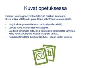 Kuvat opetuksessa
Halutun kuvan generointi edellyttää tarkkaa kuvausta.
Kuva antaa välittömän palautteen kehotteen toimivuudesta.
• Harjoitelkaa generointia (esim. opiskeltavalla kielellä).
• Luokaa kuvia inspiroimaan keskustelua.
• Luo kuva kertomaan siitä, mikä kesätöiden hakemisessa jännittää.
Kerro kuvasta kaverille, kirjoita siitä pieni tarina,..
• Haaveista tavoitteita & ohjauksen tuki. - Otavan opiston esimerkki
 