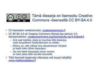 Tämä diasarja on lisensoitu Creative
Commons -lisenssillä CC BY-SA 4.0
• CC-lisenssien verkkosivusto: creativecommons.fi
• CC BY-SA 4.0 eli Creative Commons Nimeä-Jaa samoin 4.0
Kansainvälinen: creativecommons.org/licenses/by-sa/4.0/deed.fi
– Sinä saat käyttää, jakaa ja muuntaa tätä diasarjaa,
myös kaupallinen hyödyntäminen on sallittu.
– Ehtona on, että viittaat aina alkuperäiseen tekijään
ja lisäät linkin tähän diasarjaan.
– Jos teet tästä diasarjasta oman version,
se tulee jakaa tällä samalla lisenssillä.
• Tätä lisenssiä laajempia oikeuksia voit kysyä tekijältä:
www.matleenalaakso.fi
 