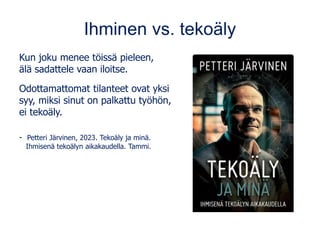 Ihminen vs. tekoäly
Kun joku menee töissä pieleen,
älä sadattele vaan iloitse.
Odottamattomat tilanteet ovat yksi
syy, miksi sinut on palkattu työhön,
ei tekoäly.
- Petteri Järvinen, 2023. Tekoäly ja minä.
Ihmisenä tekoälyn aikakaudella. Tammi.
 