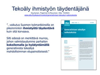 Tekoäly ihmistyön täydentäjänä
Kauhanen, Pajarinen & Rouvinen. Etla. 10/2023.
www.etla.fi/julkaisut/muistiot/generatiivisen-tekoalyn-vaikutuksista
”…vaikutus Suomen työmarkkinoilla on
pikemminkin ihmistyötä täydentävä
kuin sitä korvaava.
Silti edessä on merkittävä murros,
johon valmistaudumme parhaiten
kokeilemalla ja hyödyntämällä
generatiivista tekoälyä
mahdollisimman etupainotteisesti.”
 