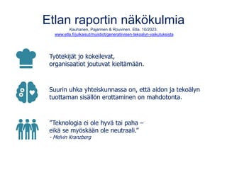 Etlan raportin näkökulmia
Kauhanen, Pajarinen & Rouvinen. Etla. 10/2023.
www.etla.fi/julkaisut/muistiot/generatiivisen-tekoalyn-vaikutuksista
Työtekijät jo kokeilevat,
organisaatiot joutuvat kieltämään.
Suurin uhka yhteiskunnassa on, että aidon ja tekoälyn
tuottaman sisällön erottaminen on mahdotonta.
”Teknologia ei ole hyvä tai paha –
eikä se myöskään ole neutraali.”
- Melvin Kranzberg
 