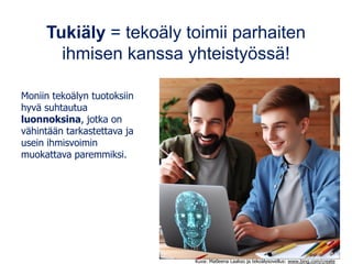 Kuva: Matleena Laakso ja tekoälysovellus: www.bing.com/create
Tukiäly = tekoäly toimii parhaiten
ihmisen kanssa yhteistyössä!
Moniin tekoälyn tuotoksiin
hyvä suhtautua
luonnoksina, jotka on
vähintään tarkastettava ja
usein ihmisvoimin
muokattava paremmiksi.
 