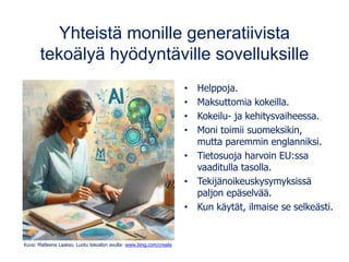 Yhteistä monille generatiivista
tekoälyä hyödyntäville sovelluksille
• Helppoja.
• Maksuttomia kokeilla.
• Kokeilu- ja kehitysvaiheessa.
• Moni toimii suomeksikin,
mutta paremmin englanniksi.
• Tietosuoja harvoin EU:ssa
vaaditulla tasolla.
• Tekijänoikeuskysymyksissä
paljon epäselvää.
• Kun käytät, ilmaise se selkeästi.
Kuva: Matleena Laakso. Luotu tekoälyn avulla: www.bing.com/create
 