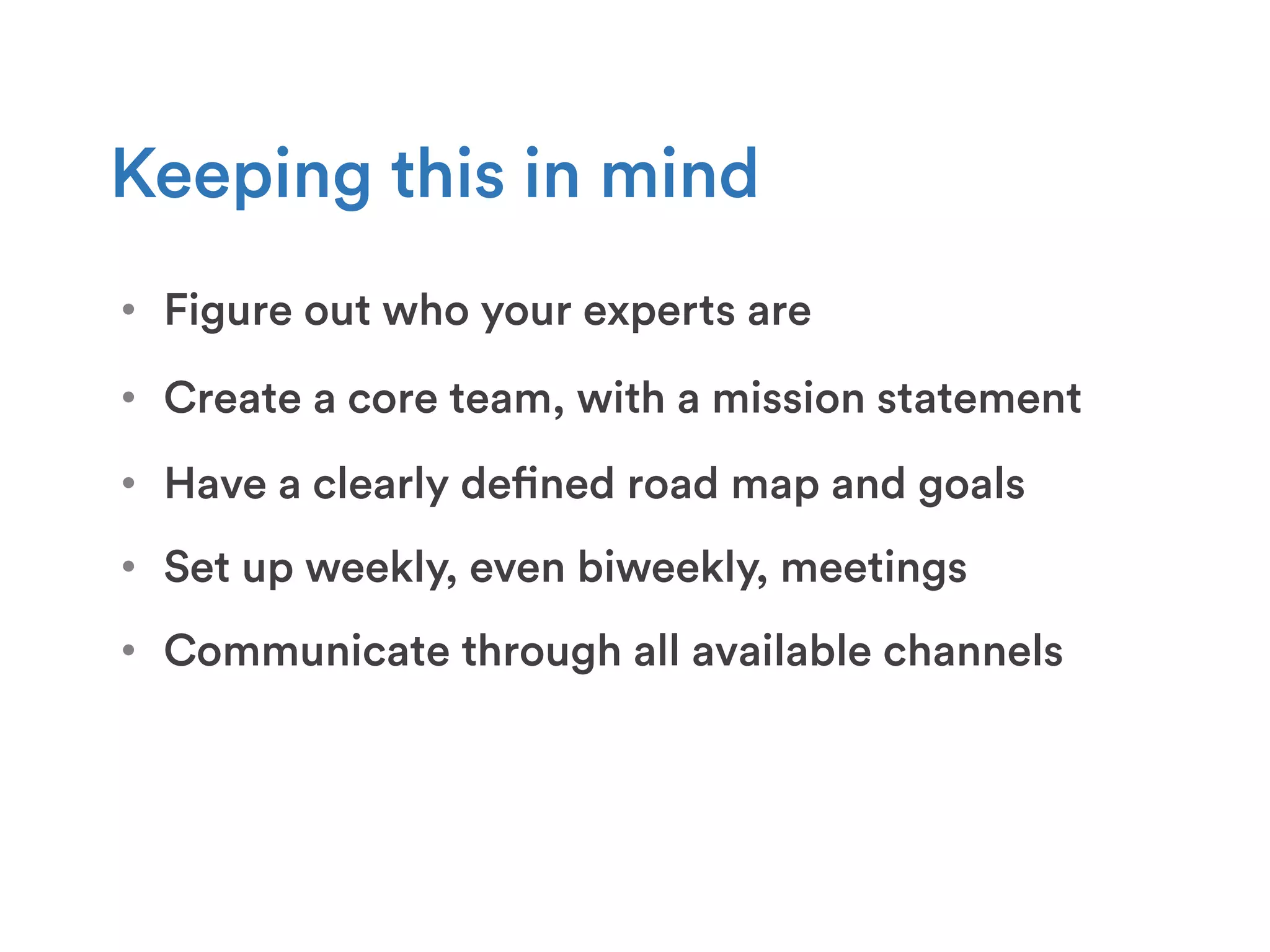 •  Figure out who your experts are
Keeping this in mind
•  Create a core team, with a mission statement
•  Set up weekly, even biweekly, meetings
•  Communicate through all available channels
•  Have a clearly defined road map and goals
 
