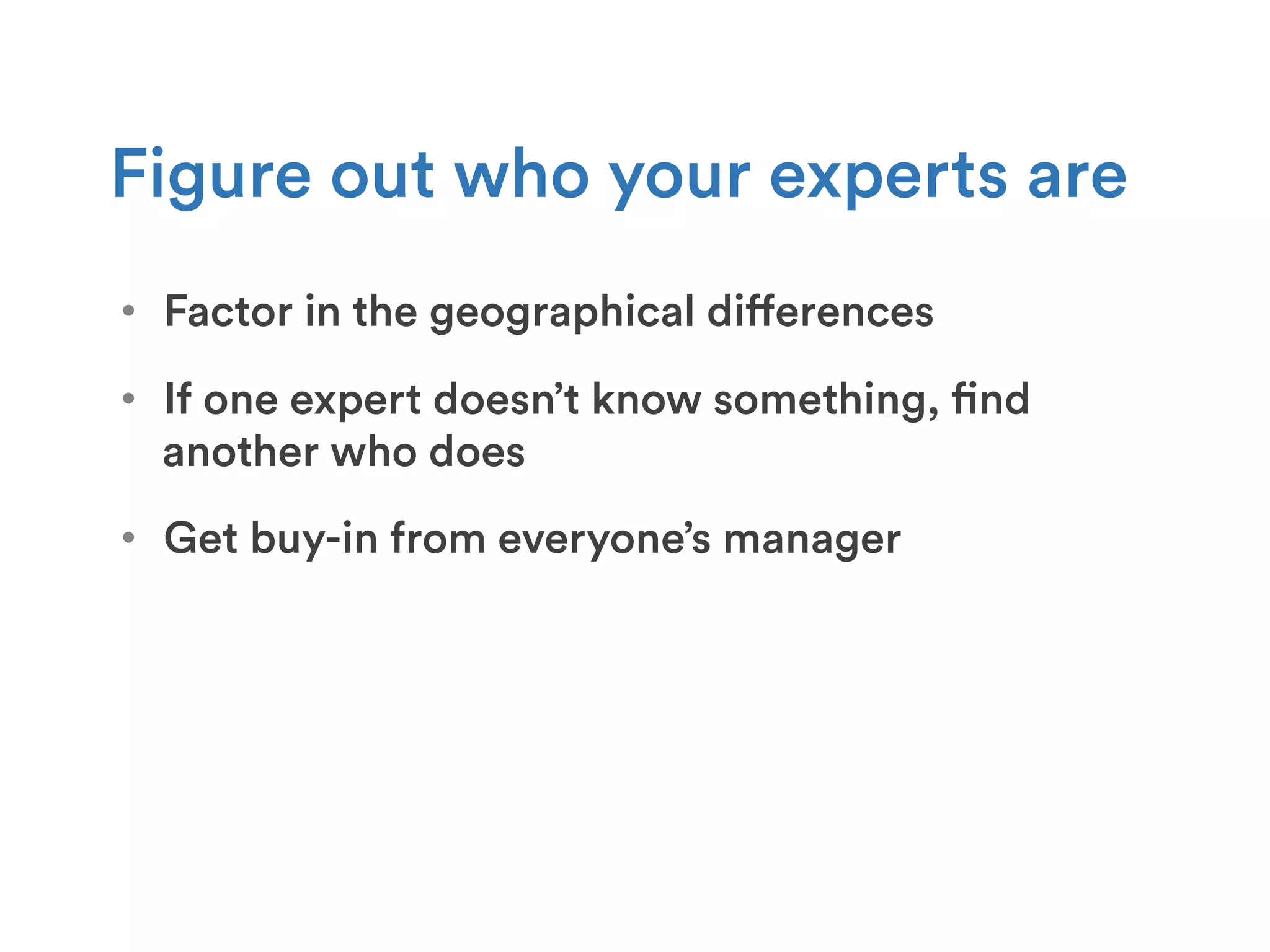 •  Factor in the geographical differences
Figure out who your experts are
•  If one expert doesn’t know something, find
another who does
•  Get buy-in from everyone’s manager
 