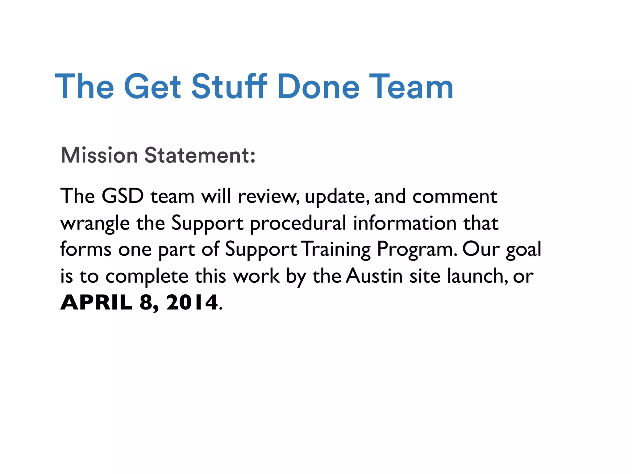 Mission Statement:
The GSD team will review, update, and comment
wrangle the Support procedural information that
forms one part of Support Training Program. Our goal
is to complete this work by the Austin site launch, or
APRIL 8, 2014.
The Get Stuff Done Team
 