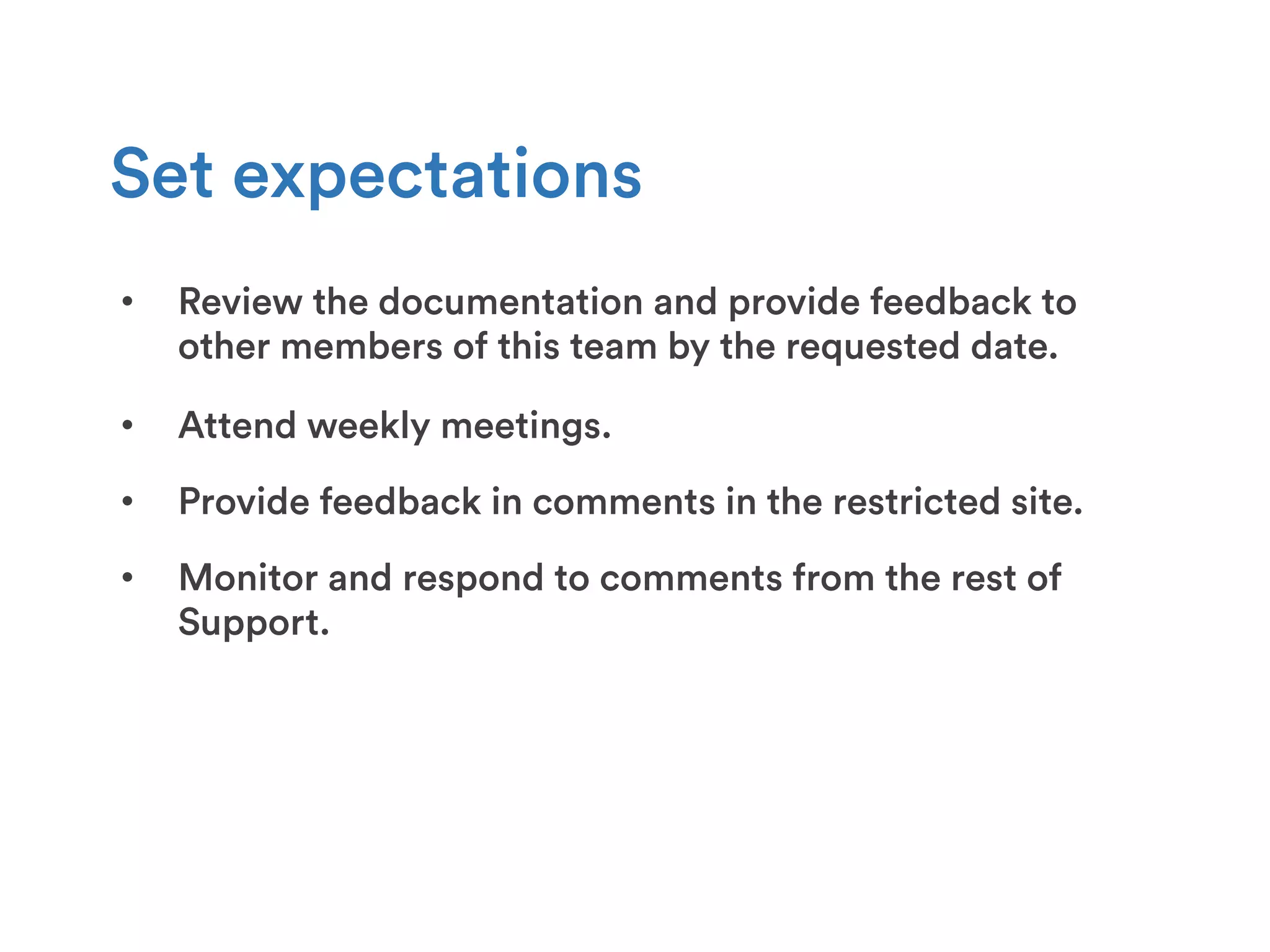 •  Review the documentation and provide feedback to
other members of this team by the requested date.
Set expectations
•  Attend weekly meetings.
•  Provide feedback in comments in the restricted site.
•  Monitor and respond to comments from the rest of
Support.
 