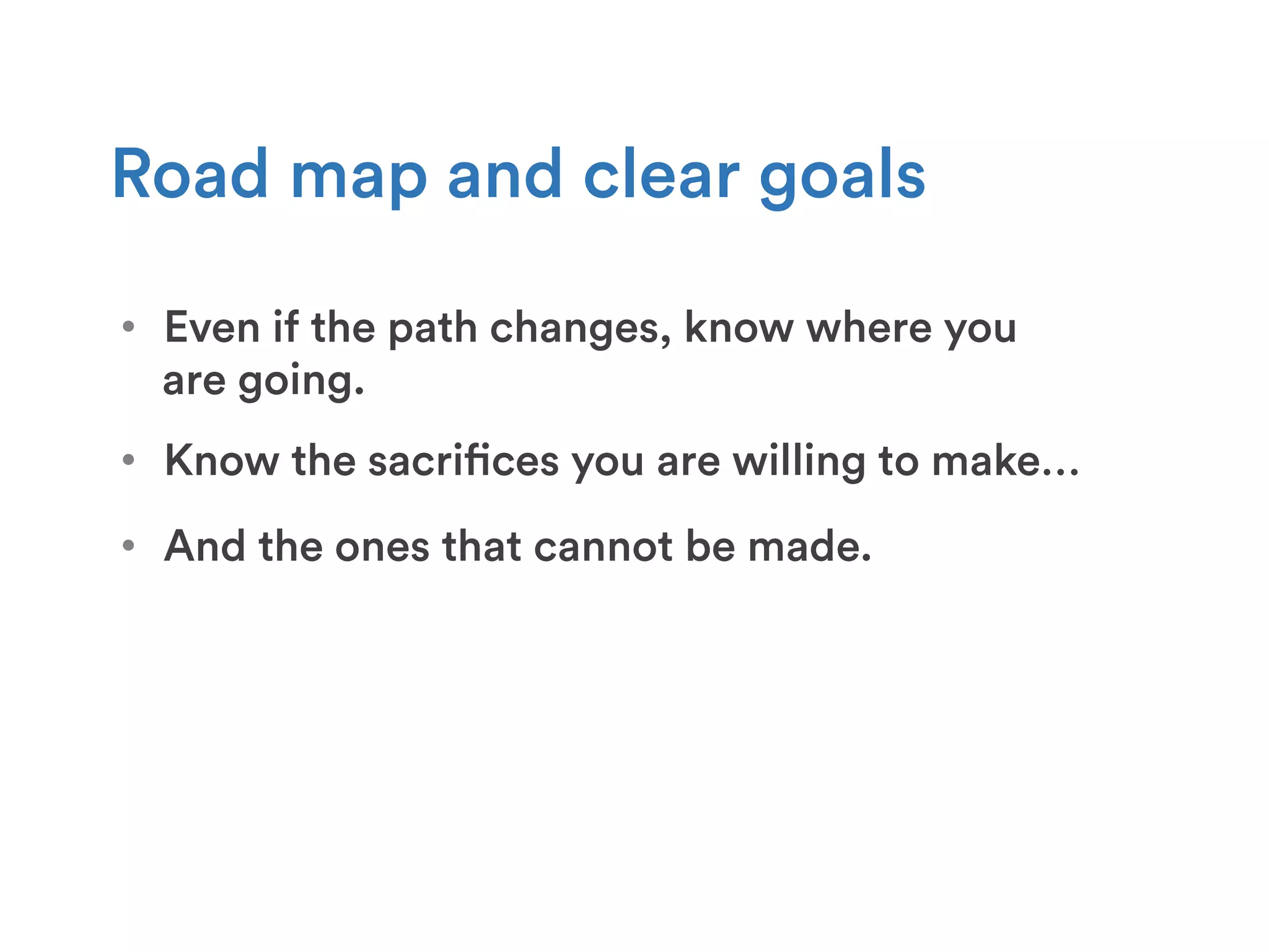 •  Even if the path changes, know where you
are going.
Road map and clear goals
•  Know the sacrifices you are willing to make…
•  And the ones that cannot be made.
 