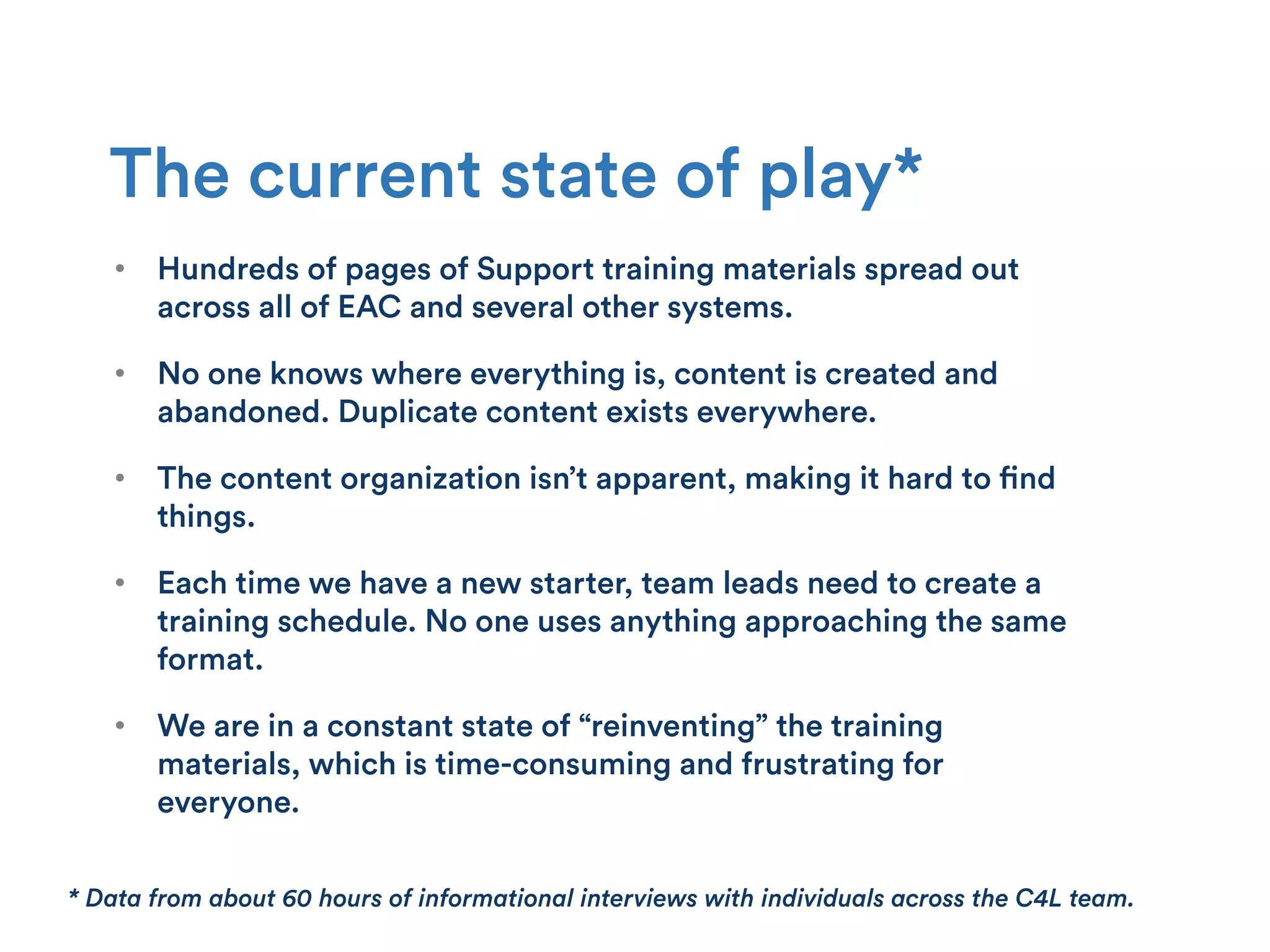 •  Hundreds of pages of Support training materials spread out
across all of EAC and several other systems.
•  No one knows where everything is, content is created and
abandoned. Duplicate content exists everywhere.
•  The content organization isn’t apparent, making it hard to find
things.
•  Each time we have a new starter, team leads need to create a
training schedule. No one uses anything approaching the same
format.
•  We are in a constant state of “reinventing” the training
materials, which is time-consuming and frustrating for
everyone.
The current state of play*
* Data from about 60 hours of informational interviews with individuals across the C4L team.
 