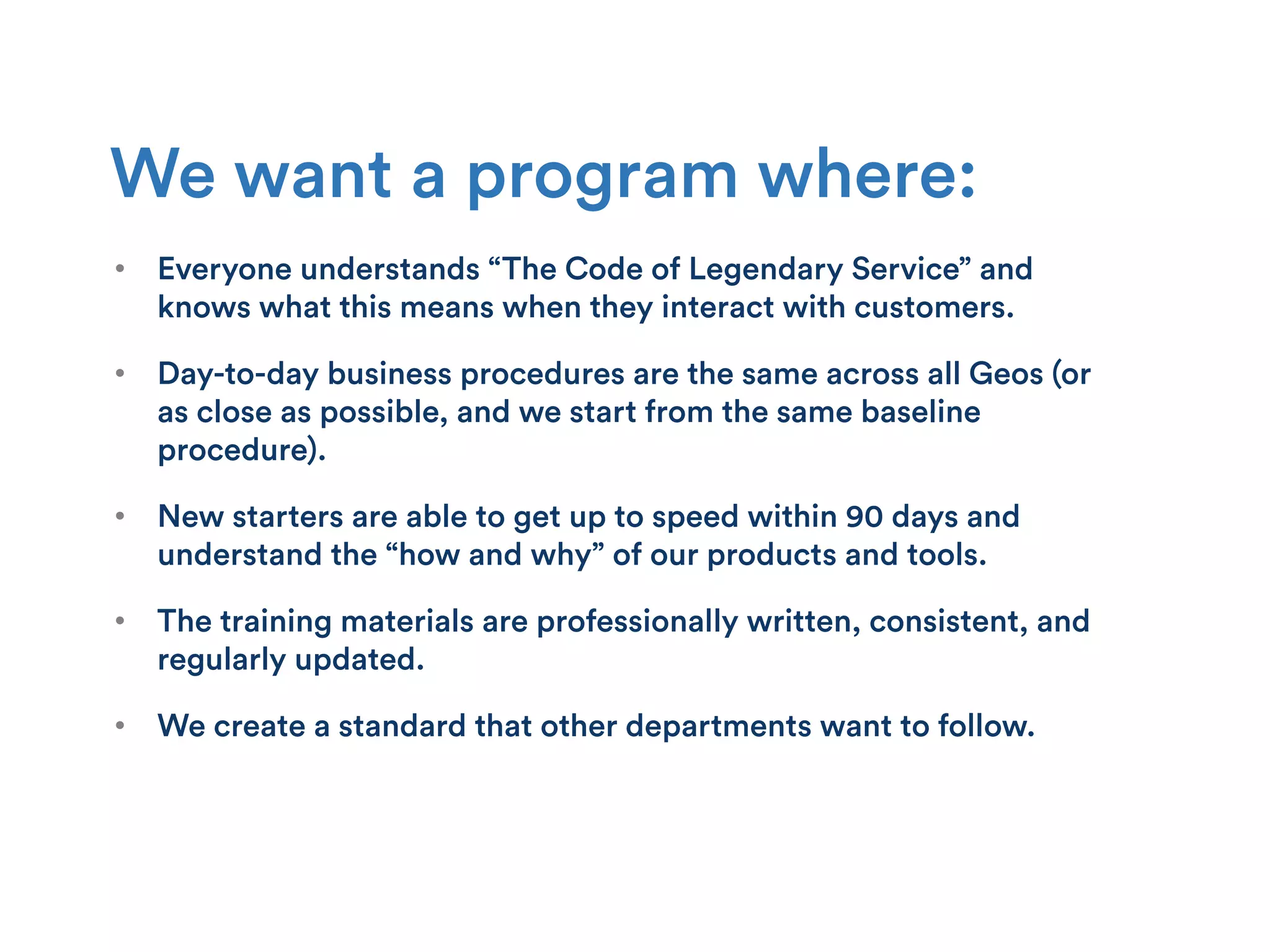 •  Everyone understands “The Code of Legendary Service” and
knows what this means when they interact with customers.
•  Day-to-day business procedures are the same across all Geos (or
as close as possible, and we start from the same baseline
procedure).
•  New starters are able to get up to speed within 90 days and
understand the “how and why” of our products and tools.
•  The training materials are professionally written, consistent, and
regularly updated.
•  We create a standard that other departments want to follow.
We want a program where:
 