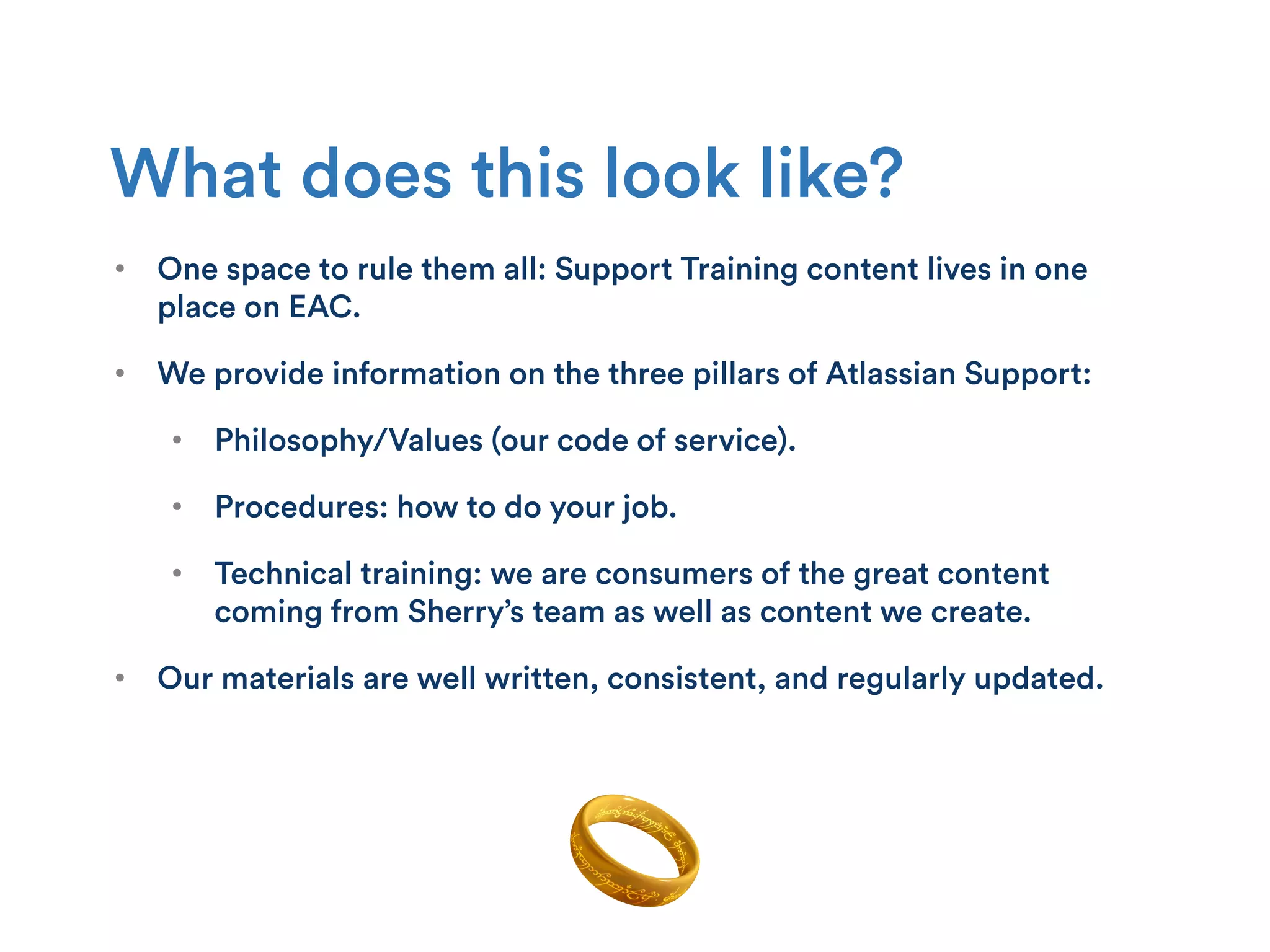 •  One space to rule them all: Support Training content lives in one
place on EAC.
•  We provide information on the three pillars of Atlassian Support:
•  Philosophy/Values (our code of service).
•  Procedures: how to do your job.
•  Technical training: we are consumers of the great content
coming from Sherry’s team as well as content we create.
•  Our materials are well written, consistent, and regularly updated.
What does this look like?
 