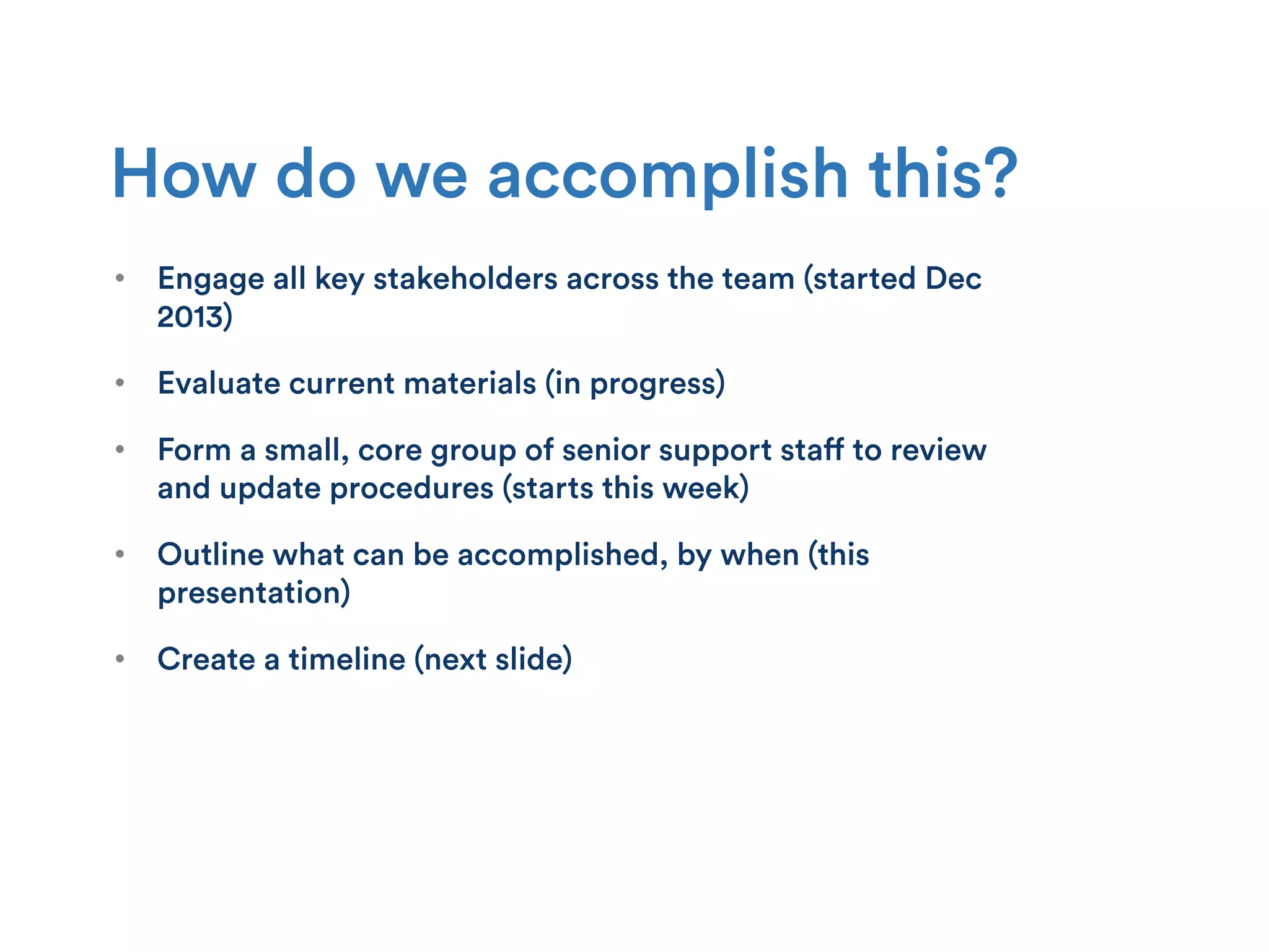 How do we accomplish this?
•  Engage all key stakeholders across the team (started Dec
2013)
•  Evaluate current materials (in progress)
•  Form a small, core group of senior support staff to review
and update procedures (starts this week)
•  Outline what can be accomplished, by when (this
presentation)
•  Create a timeline (next slide)
 