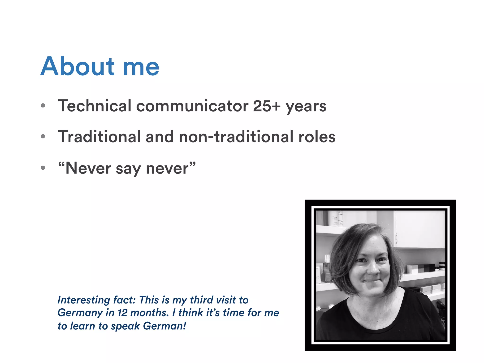 About me
•  Technical communicator 25+ years
•  Traditional and non-traditional roles
•  “Never say never”
Interesting fact: This is my third visit to
Germany in 12 months. I think it’s time for me
to learn to speak German!
 