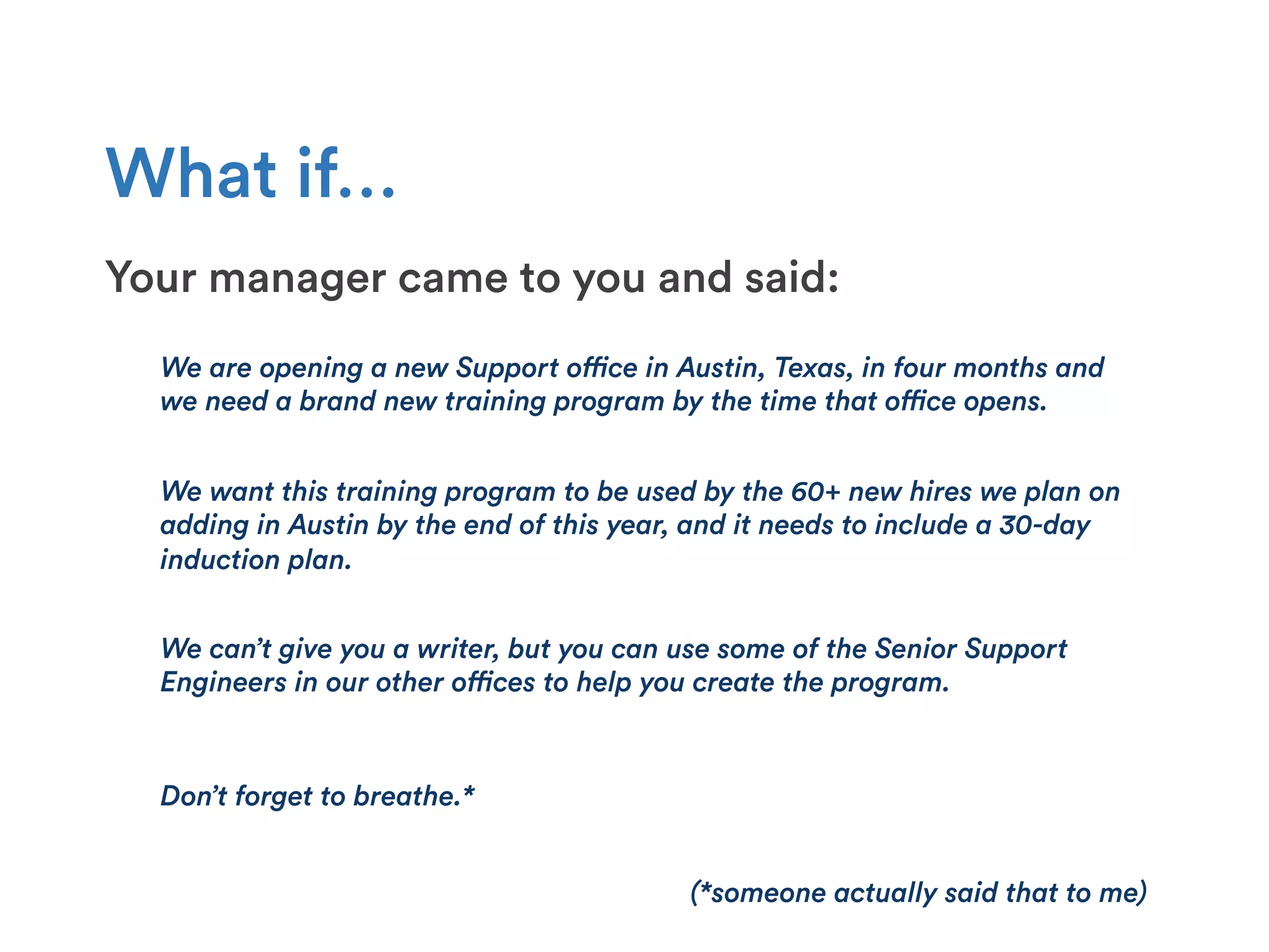 What if…
Your manager came to you and said:
We are opening a new Support office in Austin, Texas, in four months and
we need a brand new training program by the time that office opens.
We can’t give you a writer, but you can use some of the Senior Support
Engineers in our other offices to help you create the program.
Don’t forget to breathe.*
(*someone actually said that to me)
We want this training program to be used by the 60+ new hires we plan on
adding in Austin by the end of this year, and it needs to include a 30-day
induction plan.
 