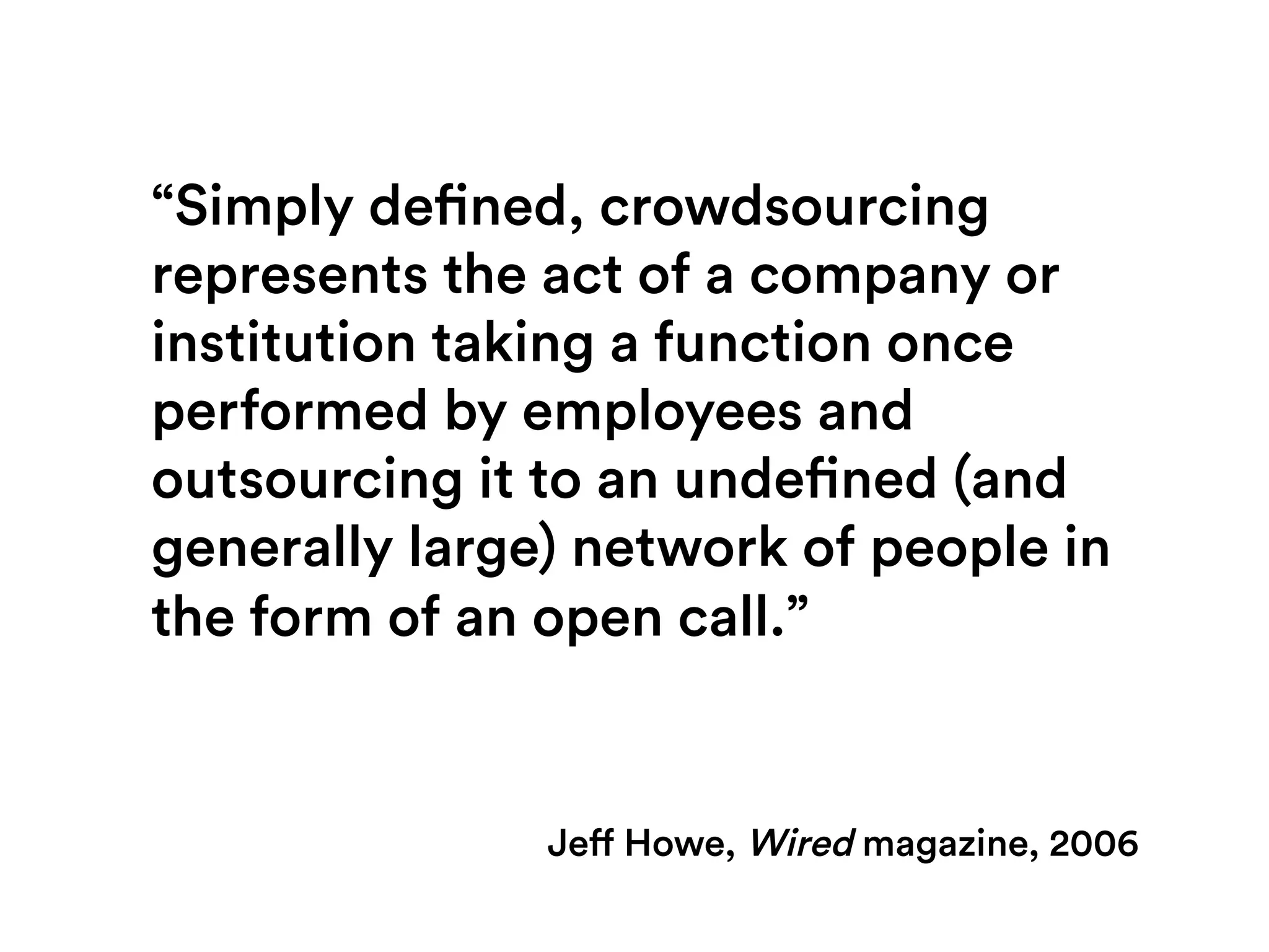 Jeff Howe, Wired magazine, 2006
“Simply defined, crowdsourcing
represents the act of a company or
institution taking a function once
performed by employees and
outsourcing it to an undefined (and
generally large) network of people in
the form of an open call.”
 
