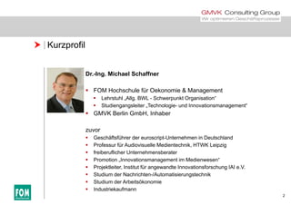  Kurzprofil
Dr.-Ing. Michael Schaffner
 FOM Hochschule für Oekonomie & Management
 Lehrstuhl „Allg. BWL - Schwerpunkt Organisation“
 Studiengangsleiter „Technologie- und Innovationsmanagement“
 GMVK Berlin GmbH, Inhaber
zuvor
 Geschäftsführer der euroscript-Unternehmen in Deutschland
 Professur für Audiovisuelle Medientechnik, HTWK Leipzig
 freiberuflicher Unternehmensberater freiberuflicher Unternehmensberater
 Promotion „Innovationsmanagement im Medienwesen“
 Projektleiter, Institut für angewandte Innovationsforschung IAI e.V.
 Studium der Nachrichten-/Automatisierungstechnik
2
 Studium der Arbeitsökonomie
 Industriekaufmann
 