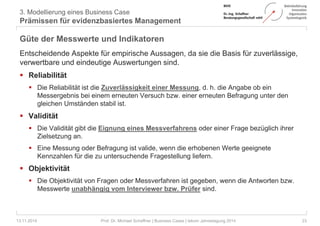 3. Modellierung eines Business Case 
Prämissen für evidenzbasiertes Management 
Güte der Messwerte und Indikatoren 
Entscheidende Aspekte für empirische Aussagen, da sie die Basis für zuverlässige, 
verwertbare und eindeutige Auswertungen sind. 
 Reliabilität 
 Die Reliabilität ist die Zuverlässigkeit einer Messung, d. h. die Angabe ob ein 
Messergebnis bei einem erneuten Versuch bzw. einer erneuten Befragung unter den 
gleichen Umständen stabil ist. 
 Validität 
 Die Validität gibt die Eignung eines Messverfahrens oder einer Frage bezüglich ihrer 
Zielsetzung an. 
 Eine Messung oder Befragung ist valide, wenn die erhobenen Werte geeignete 
Kennzahlen für die zu untersuchende Fragestellung liefern. 
 Objektivität 
 Die Objektivität von Fragen oder Messverfahren ist gegeben, wenn die Antworten bzw. 
Messwerte unabhängig vom Interviewer bzw. Prüfer sind. 
13.11.2014 Prof. Dr. Michael Schaffner | Business Cases | tekom Jahrestagung 2014 23 
 