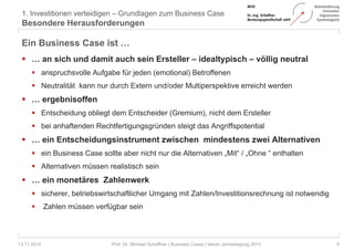 1. Investitionen verteidigen – Grundlagen zum Business Case 
Besondere Herausforderungen 
Ein Business Case ist … 
 … an sich und damit auch sein Ersteller – idealtypisch – völlig neutral 
 anspruchsvolle Aufgabe für jeden (emotional) Betroffenen 
 Neutralität kann nur durch Extern und/oder Multiperspektive erreicht werden 
 … ergebnisoffen 
 Entscheidung obliegt dem Entscheider (Gremium), nicht dem Ersteller 
 bei anhaftenden Rechtfertigungsgründen steigt das Angriffspotential 
 … ein Entscheidungsinstrument zwischen mindestens zwei Alternativen 
 ein Business Case sollte aber nicht nur die Alternativen „Mit“ / „Ohne “ enthalten 
 Alternativen müssen realistisch sein 
 … ein monetäres Zahlenwerk 
 sicherer, betriebswirtschaftlicher Umgang mit Zahlen/Investitionsrechnung ist notwendig 
 Zahlen müssen verfügbar sein 
13.11.2014 Prof. Dr. Michael Schaffner | Business Cases | tekom Jahrestagung 2014 9 
 