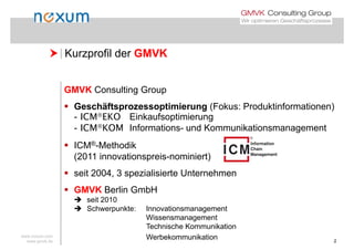  Kurzprofil der GMVK Kurzprofil der GMVK
GMVK Consulting Group
 Geschäftsprozessoptimierung (Fokus: Produktinformationen)p p g ( )
- ICMEKO Einkaufsoptimierung
- ICMKOM Informations- und Kommunikationsmanagement
 ICM®-Methodik
(2011 innovationspreis-nominiert)
 seit 2004, 3 spezialisierte Unternehmen
 GMVK Berlin GmbH
 seit 2010
 Schwerpunkte: Innovationsmanagement
Wissensmanagement
www.noxum.com
www.gmvk.de 2
Technische Kommunikation
Werbekommunikation
 