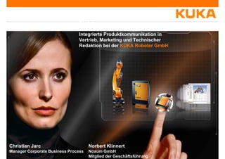 Integrierte Produktkommunikation @g @
KUKA
Integrierte Produktkommunikation inIntegrierte Produktkommunikation in
Vertrieb, Marketing und Technischer
Redaktion bei der KUKA Roboter GmbH
Norbert Klinnert
Noxum GmbH
Mitglied der Geschäftsführung
Christian Jarc
Manager Corporate Business Process
 